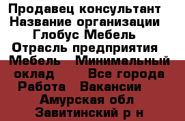 Продавец-консультант › Название организации ­ Глобус-Мебель › Отрасль предприятия ­ Мебель › Минимальный оклад ­ 1 - Все города Работа » Вакансии   . Амурская обл.,Завитинский р-н